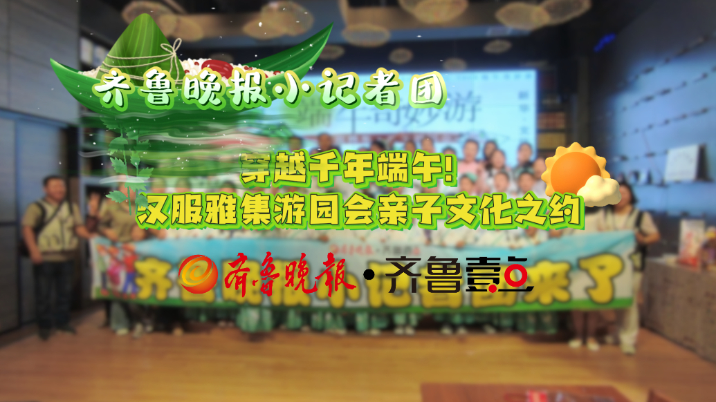 齐鲁晚报小记者团穿越千年端午！汉服雅集游园会亲子文化之约